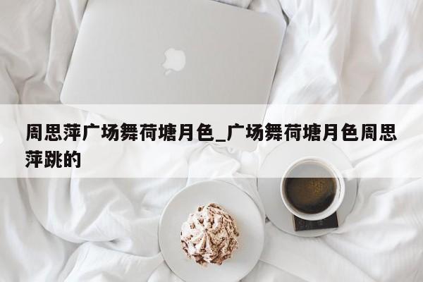 周思萍广场舞荷塘月色_广场舞荷塘月色周思萍跳的