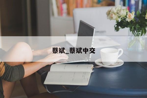 蔡斌_蔡斌中交