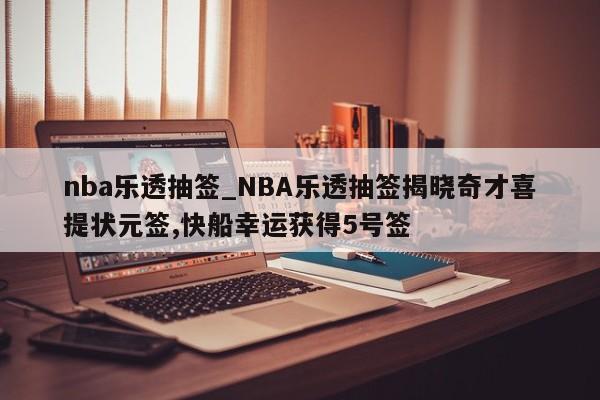 nba乐透抽签_NBA乐透抽签揭晓奇才喜提状元签,快船幸运获得5号签