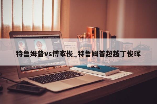 特鲁姆普vs傅家俊_特鲁姆普超越丁俊晖