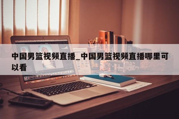中国男篮视频直播_中国男篮视频直播哪里可以看