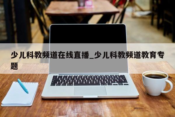 少儿科教频道在线直播_少儿科教频道教育专题