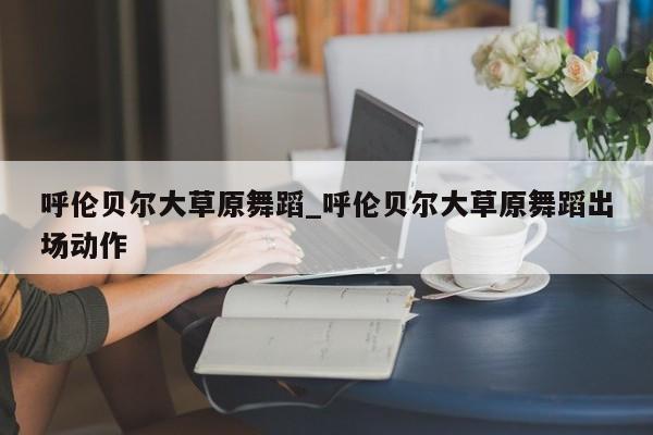呼伦贝尔大草原舞蹈_呼伦贝尔大草原舞蹈出场动作