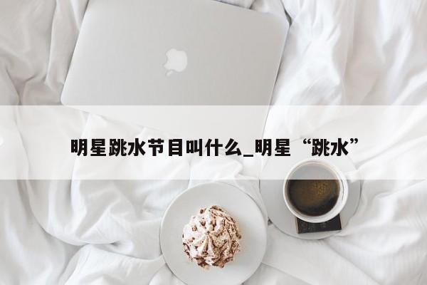 明星跳水节目叫什么_明星“跳水”