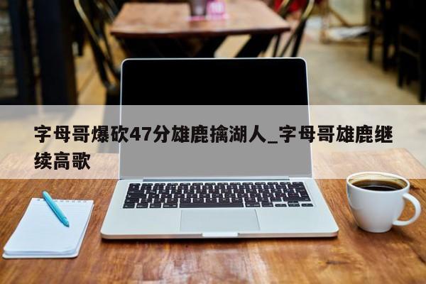 字母哥爆砍47分雄鹿擒湖人_字母哥雄鹿继续高歌