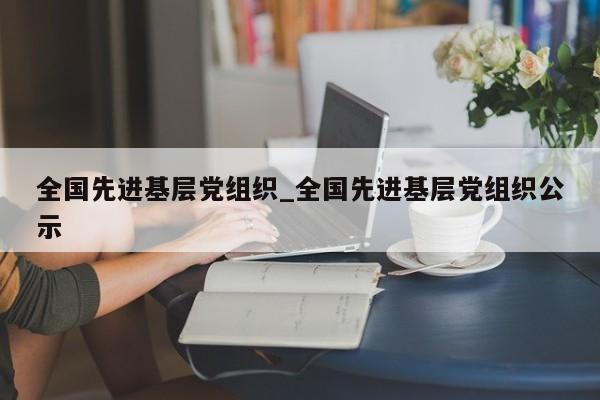 全国先进基层党组织_全国先进基层党组织公示