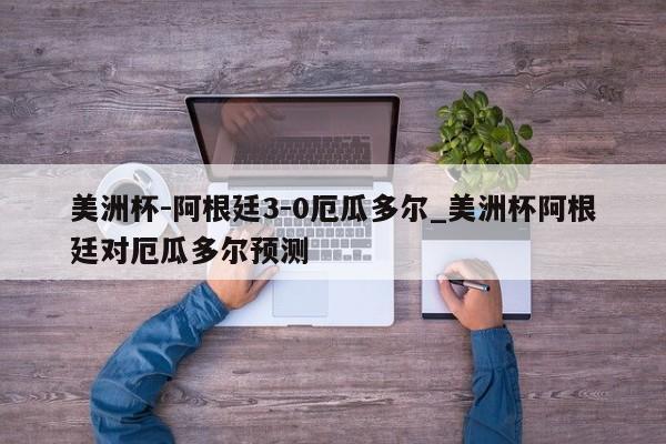 美洲杯-阿根廷3-0厄瓜多尔_美洲杯阿根廷对厄瓜多尔预测