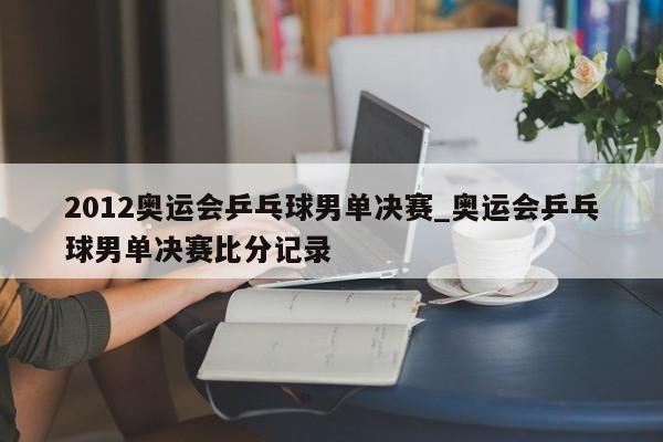 2012奥运会乒乓球男单决赛_奥运会乒乓球男单决赛比分记录