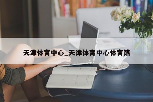 天津体育中心_天津体育中心体育馆