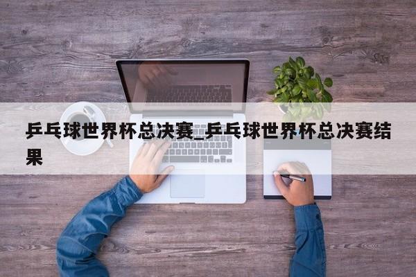 乒乓球世界杯总决赛_乒乓球世界杯总决赛结果