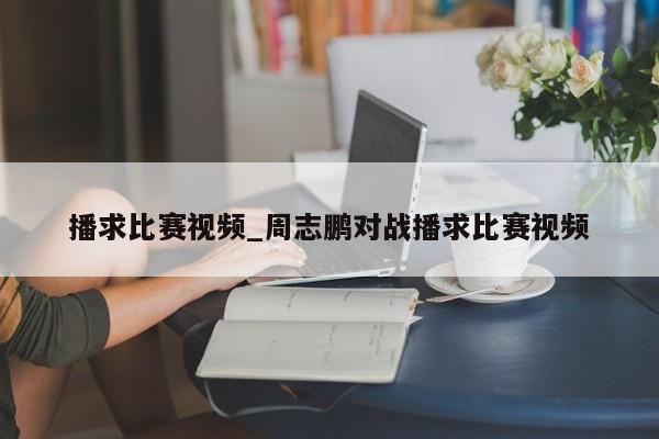 播求比赛视频_周志鹏对战播求比赛视频