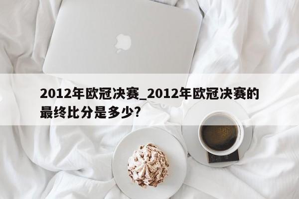 2012年欧冠决赛_2012年欧冠决赛的最终比分是多少?