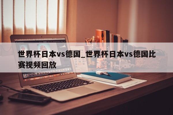 世界杯日本vs德国_世界杯日本vs德国比赛视频回放