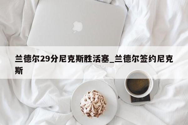 兰德尔29分尼克斯胜活塞_兰德尔签约尼克斯