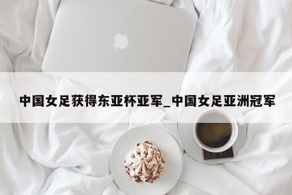 中国女足获得东亚杯亚军_中国女足亚洲冠军