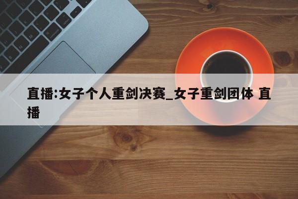 直播:女子个人重剑决赛_女子重剑团体 直播