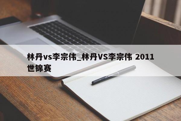 林丹vs李宗伟_林丹VS李宗伟 2011世锦赛