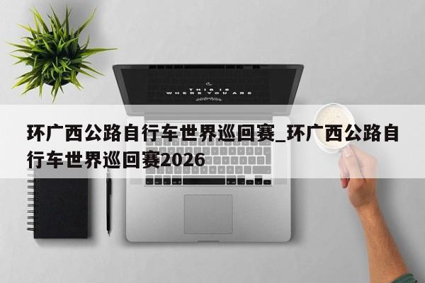 环广西公路自行车世界巡回赛_环广西公路自行车世界巡回赛2026