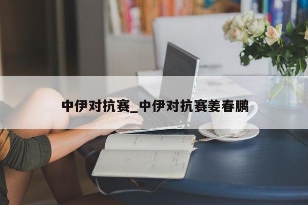 中伊对抗赛_中伊对抗赛姜春鹏