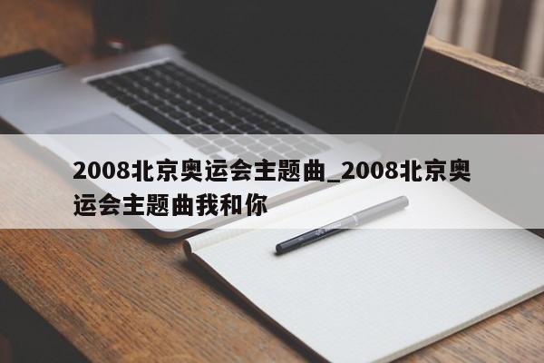 2008北京奥运会主题曲_2008北京奥运会主题曲我和你