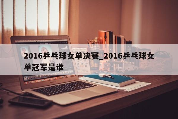 2016乒乓球女单决赛_2016乒乓球女单冠军是谁