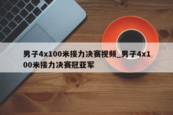 男子4x100米接力决赛视频_男子4x100米接力决赛冠亚军