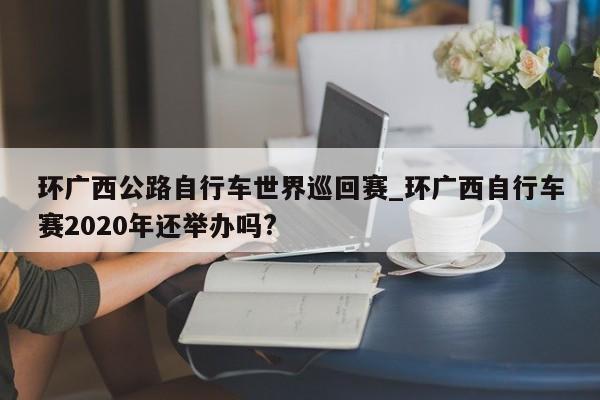环广西公路自行车世界巡回赛_环广西自行车赛2020年还举办吗?