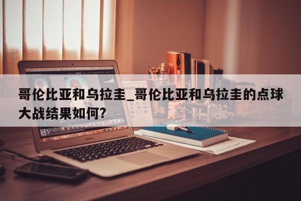 哥伦比亚和乌拉圭_哥伦比亚和乌拉圭的点球大战结果如何?