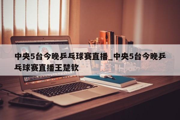中央5台今晚乒乓球赛直播_中央5台今晚乒乓球赛直播王楚钦