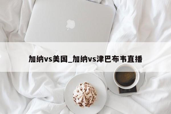 加纳vs美国_加纳vs津巴布韦直播
