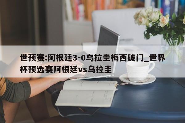 世预赛:阿根廷3-0乌拉圭梅西破门_世界杯预选赛阿根廷vs乌拉圭