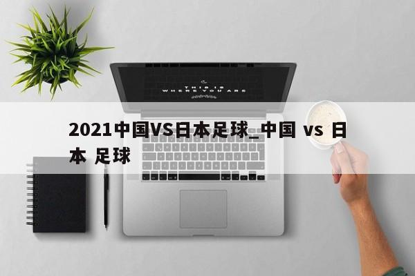 2021中国VS日本足球_中国 vs 日本 足球